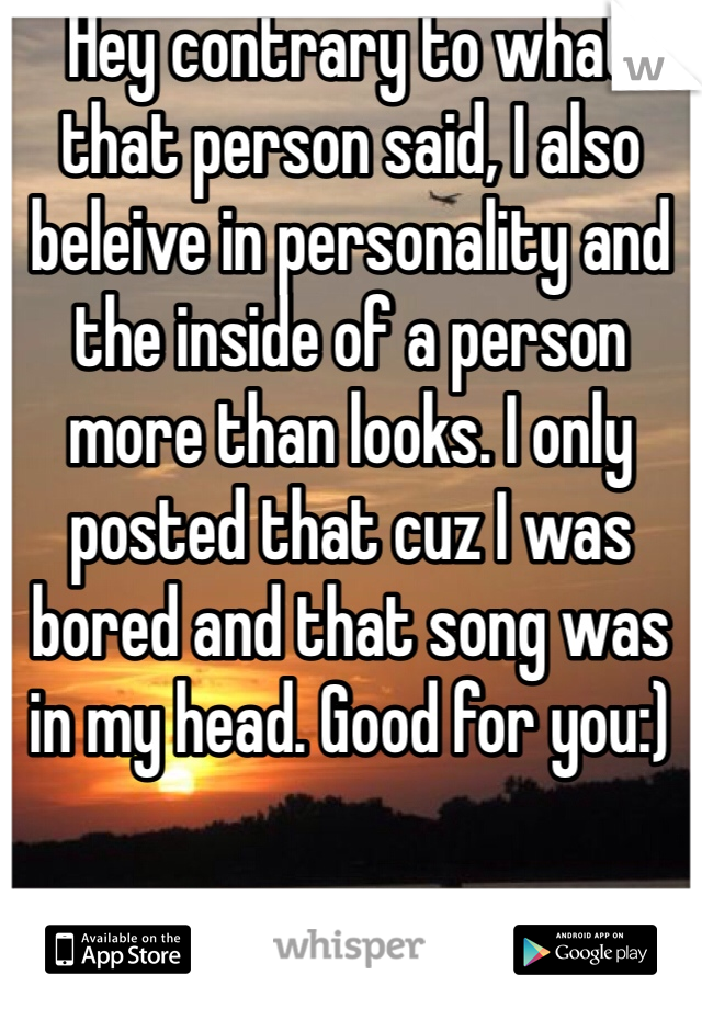 Hey contrary to what that person said, I also beleive in personality and the inside of a person more than looks. I only posted that cuz I was bored and that song was in my head. Good for you:)