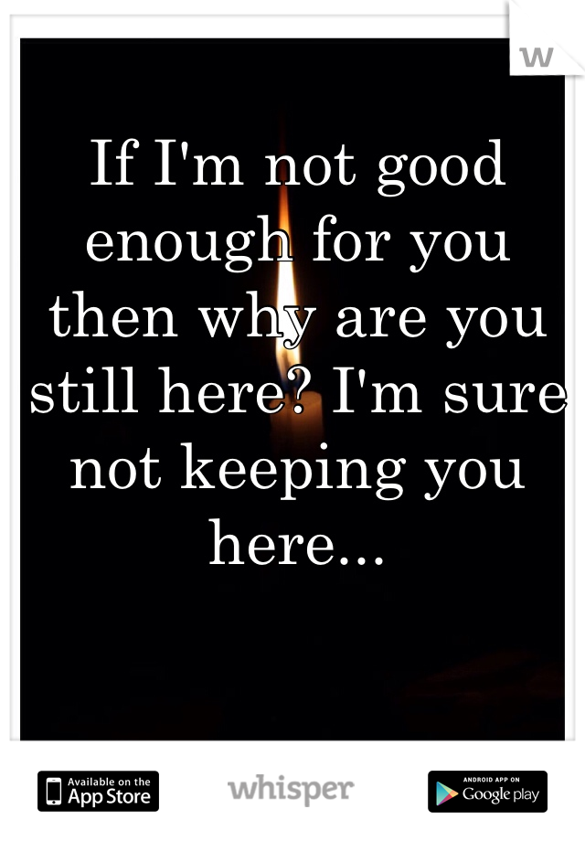 If I'm not good enough for you then why are you still here? I'm sure not keeping you here...