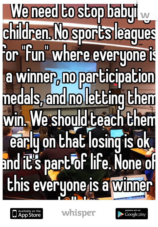 We need to stop babying children. No sports leagues for "fun" where everyone is a winner, no participation medals, and no letting them win. We should teach them early on that losing is ok and it's part of life. None of this everyone is a winner bullshit. 