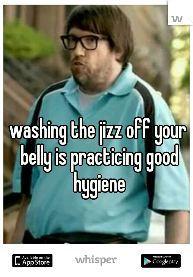 washing the jizz off your belly is practicing good hygiene