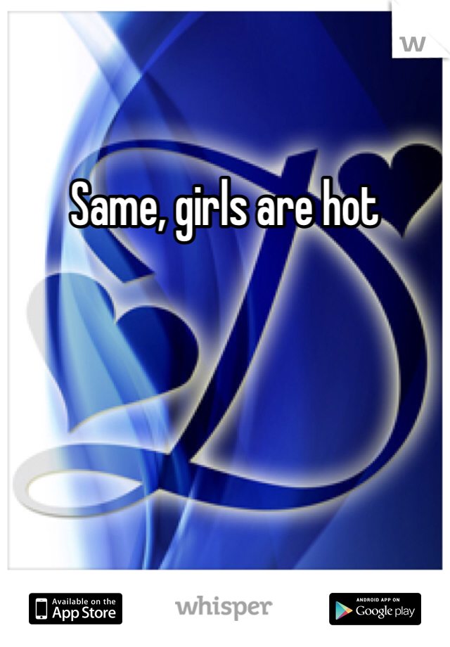 Same, girls are hot 