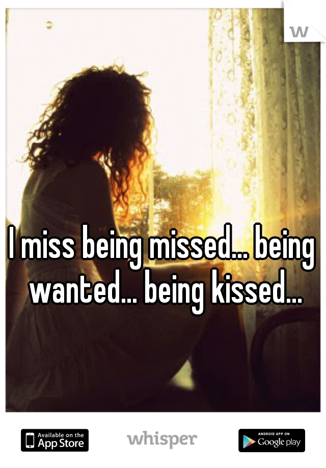 I miss being missed... being wanted... being kissed...