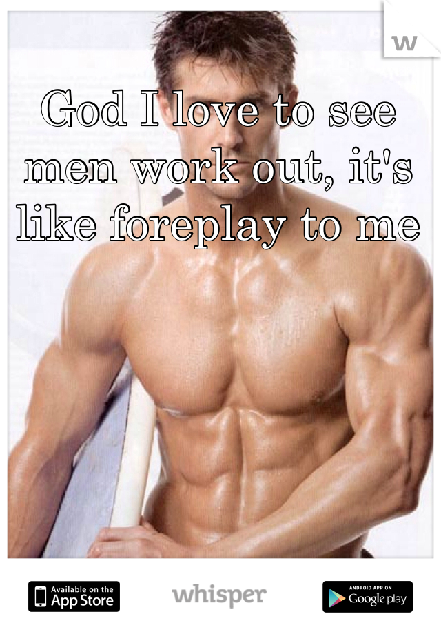God I love to see men work out, it's like foreplay to me