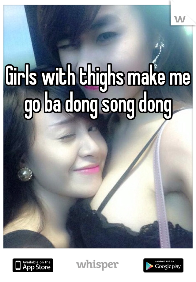 Girls with thighs make me go ba dong song dong