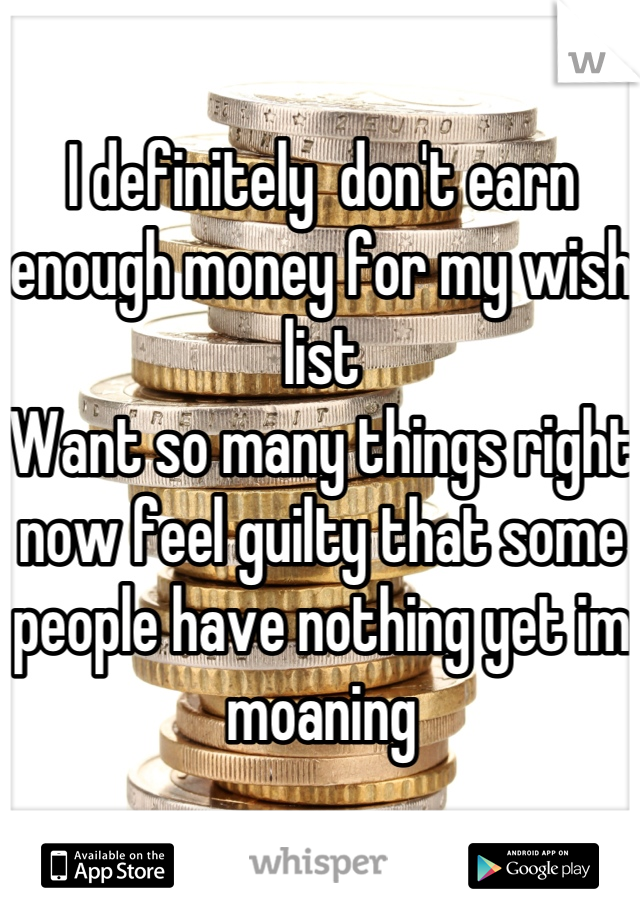 I definitely  don't earn enough money for my wish list
Want so many things right now feel guilty that some people have nothing yet im moaning