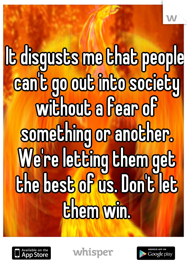 It disgusts me that people can't go out into society without a fear of something or another. We're letting them get the best of us. Don't let them win.