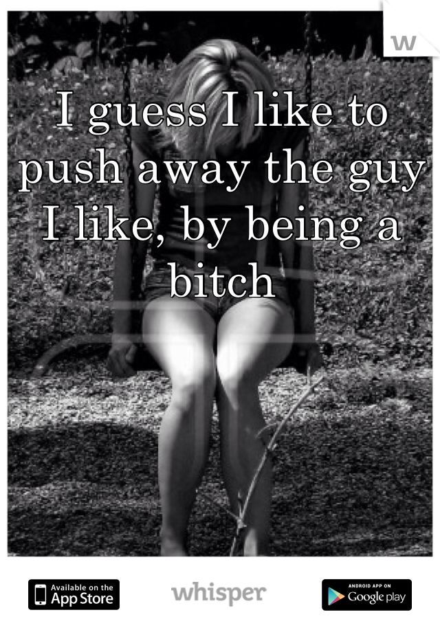 I guess I like to push away the guy I like, by being a bitch 