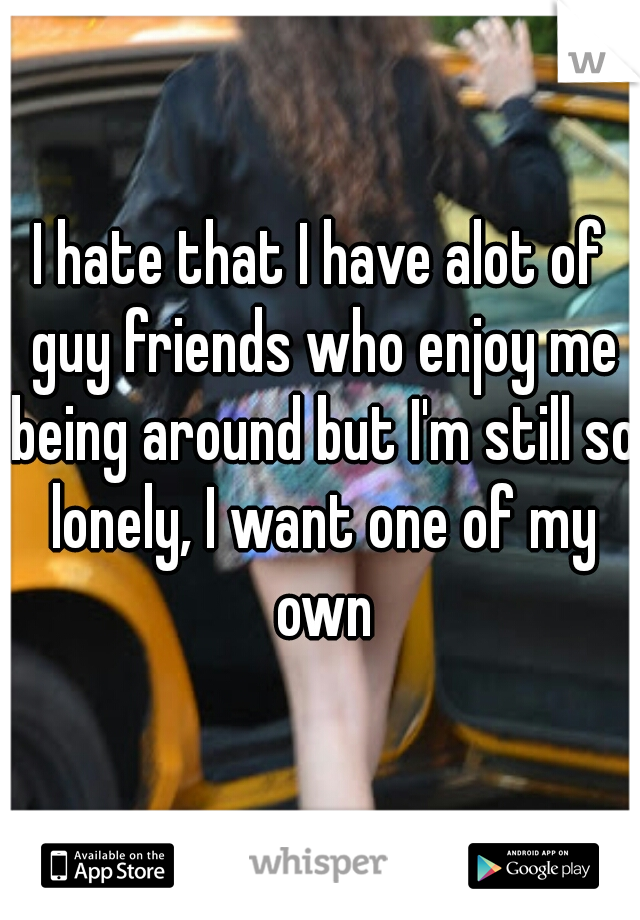 I hate that I have alot of guy friends who enjoy me being around but I'm still so lonely, I want one of my own