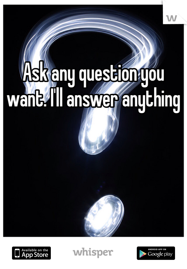 Ask any question you want. I'll answer anything 
