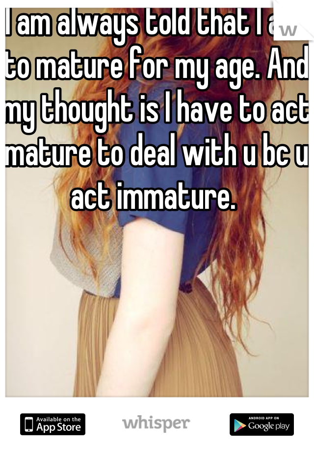 I am always told that I act to mature for my age. And my thought is I have to act mature to deal with u bc u act immature. 