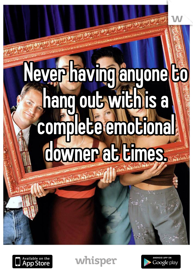 Never having anyone to hang out with is a complete emotional downer at times. 