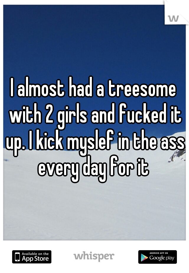 I almost had a treesome with 2 girls and fucked it up. I kick myslef in the ass every day for it 