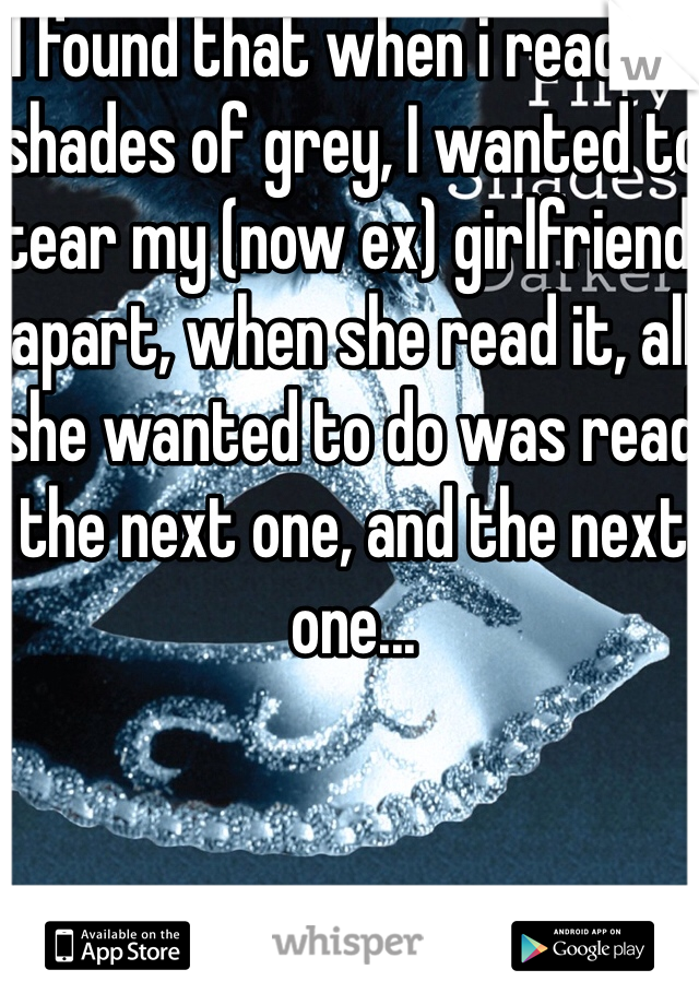 I found that when i read 50 shades of grey, I wanted to tear my (now ex) girlfriend apart, when she read it, all she wanted to do was read the next one, and the next one...