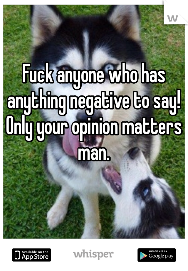Fuck anyone who has anything negative to say! Only your opinion matters man.