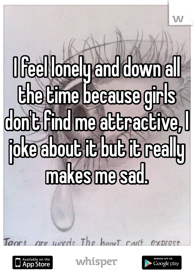 I feel lonely and down all the time because girls don't find me attractive, I joke about it but it really makes me sad. 