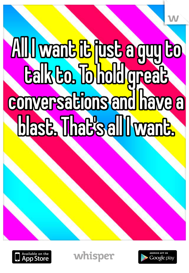 All I want it just a guy to talk to. To hold great conversations and have a blast. That's all I want.