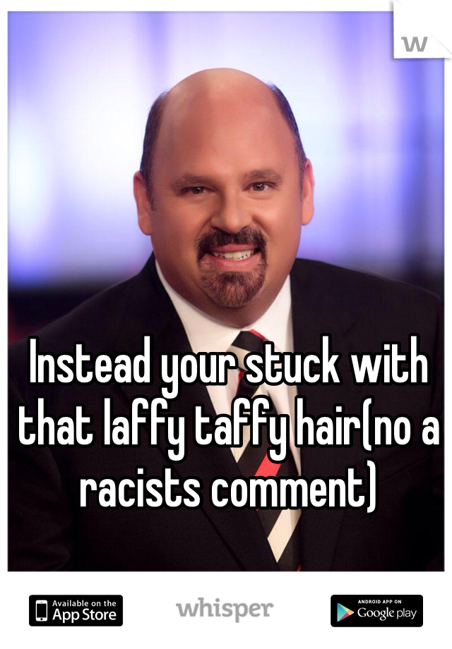Instead your stuck with that laffy taffy hair(no a racists comment)