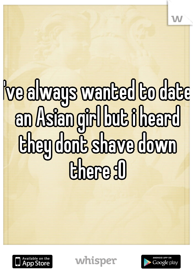I've always wanted to date an Asian girl but i heard they dont shave down there :O