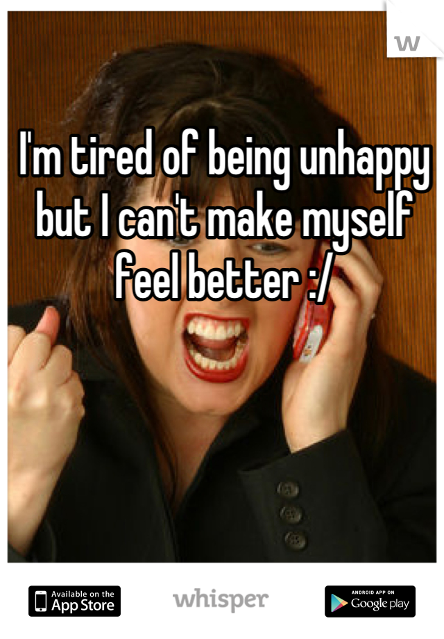 I'm tired of being unhappy but I can't make myself feel better :/