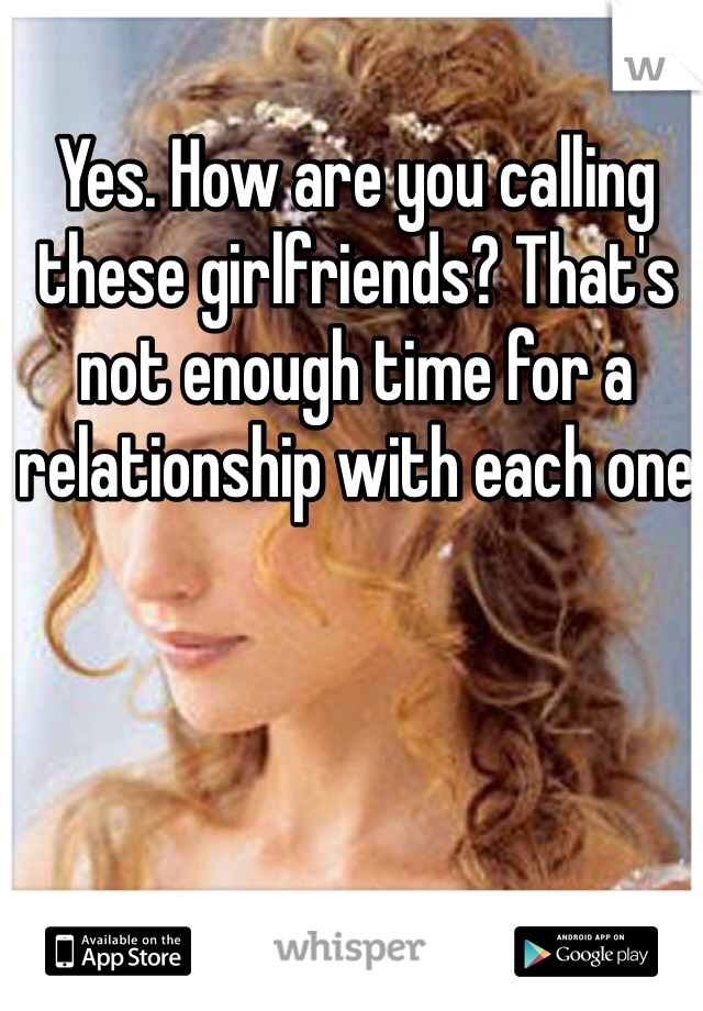 Yes. How are you calling these girlfriends? That's not enough time for a relationship with each one 