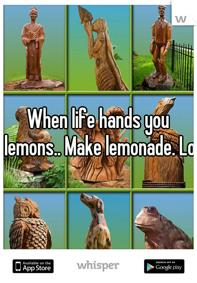 When life hands you lemons.. Make lemonade. Lol