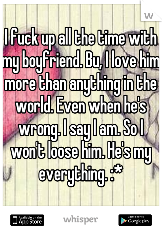 I fuck up all the time with my boyfriend. Bu, I love him more than anything in the world. Even when he's wrong. I say I am. So I won't loose him. He's my everything. :*