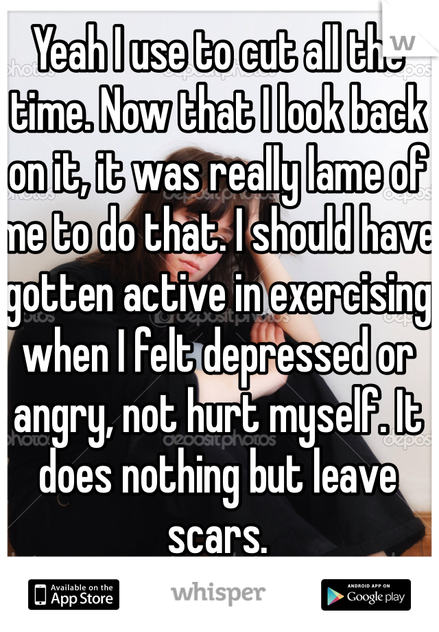 Yeah I use to cut all the time. Now that I look back on it, it was really lame of me to do that. I should have gotten active in exercising when I felt depressed or angry, not hurt myself. It does nothing but leave scars.