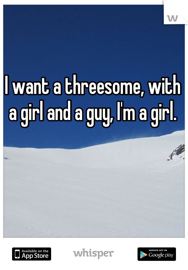 I want a threesome, with a girl and a guy, I'm a girl.