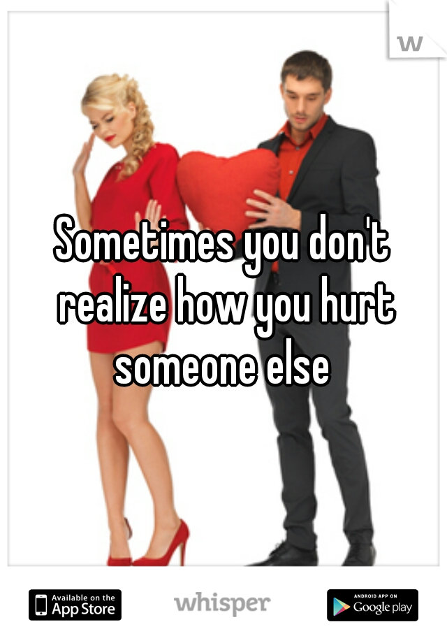 Sometimes you don't realize how you hurt someone else 