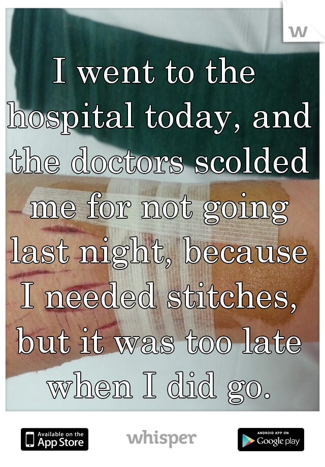 I went to the hospital today, and the doctors scolded me for not going last night, because I needed stitches, but it was too late when I did go.