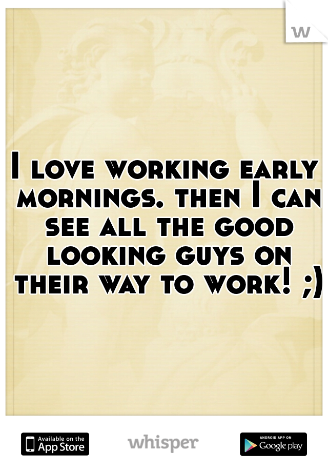 I love working early mornings. then I can see all the good looking guys on their way to work! ;)