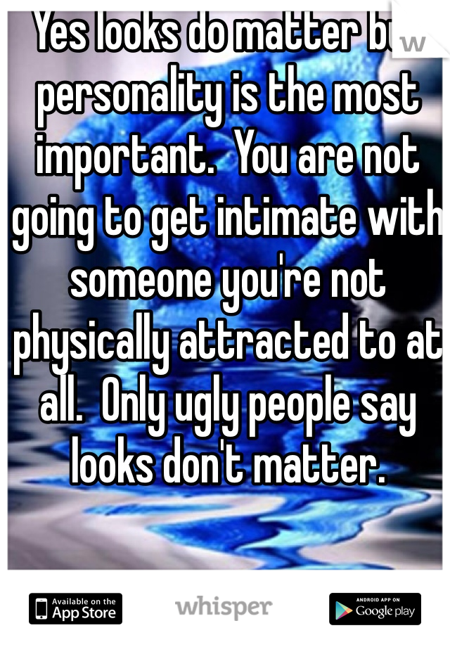 Yes looks do matter but personality is the most important.  You are not going to get intimate with someone you're not physically attracted to at all.  Only ugly people say looks don't matter.