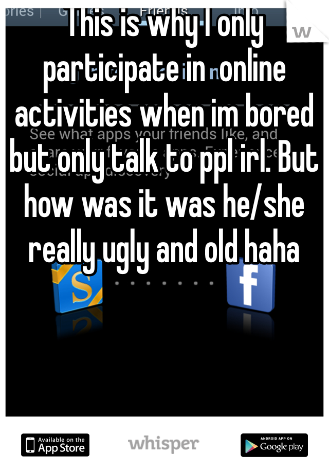 This is why I only participate in  online activities when im bored but only talk to ppl irl. But how was it was he/she really ugly and old haha 