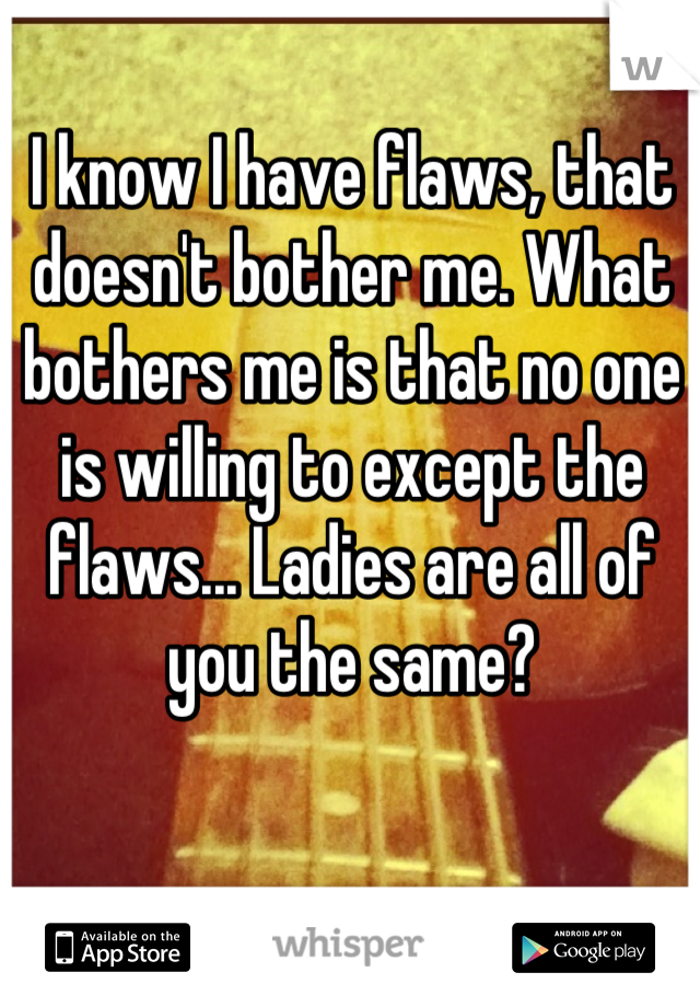 I know I have flaws, that doesn't bother me. What bothers me is that no one is willing to except the flaws... Ladies are all of you the same?