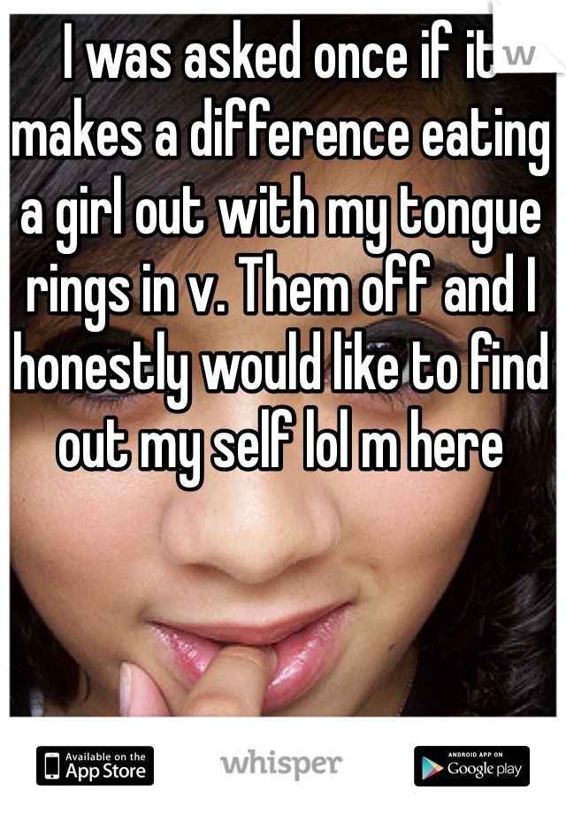 I was asked once if it makes a difference eating a girl out with my tongue rings in v. Them off and I honestly would like to find out my self lol m here