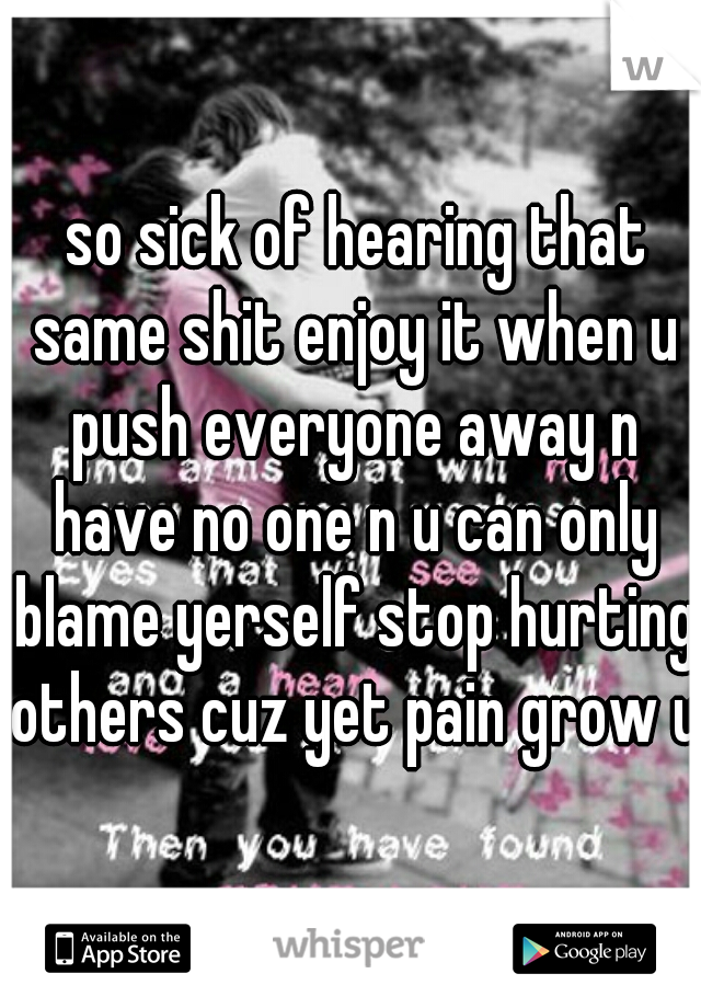  so sick of hearing that same shit enjoy it when u push everyone away n have no one n u can only blame yerself stop hurting others cuz yet pain grow up