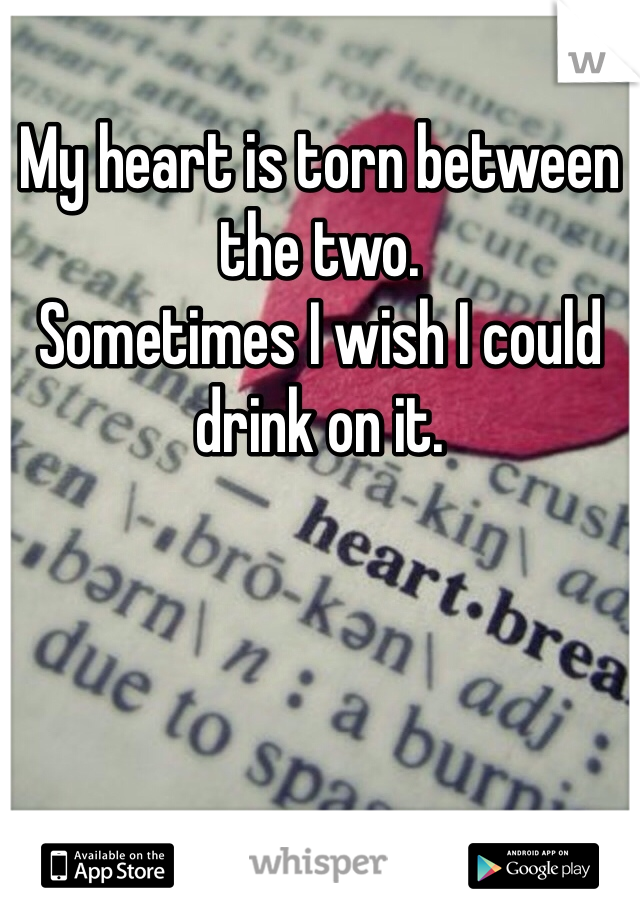 My heart is torn between the two.
Sometimes I wish I could drink on it.