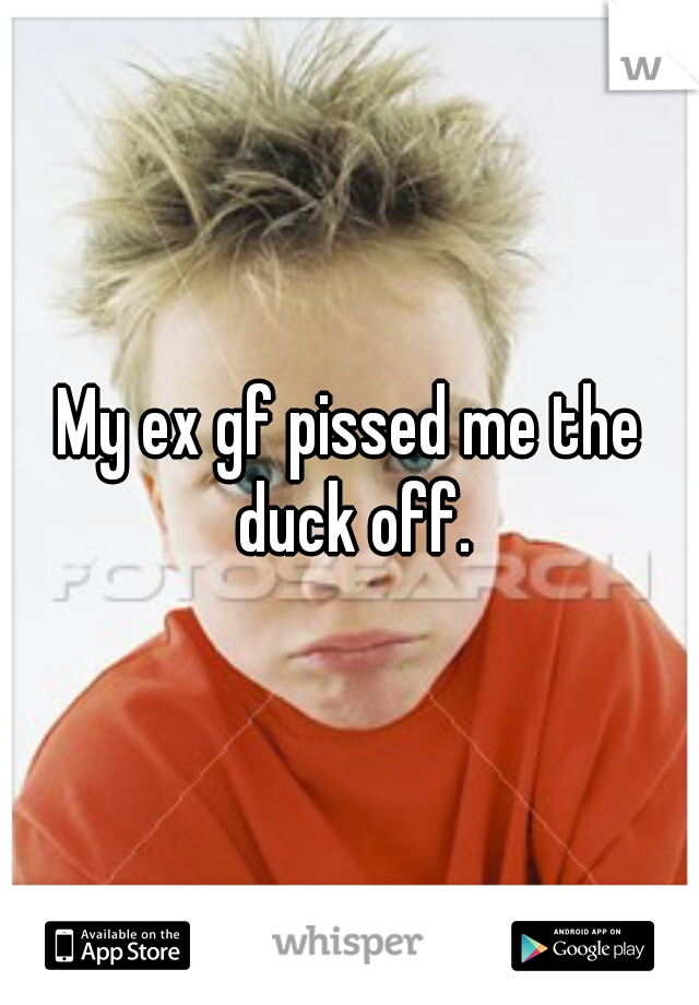 My ex gf pissed me the duck off.
