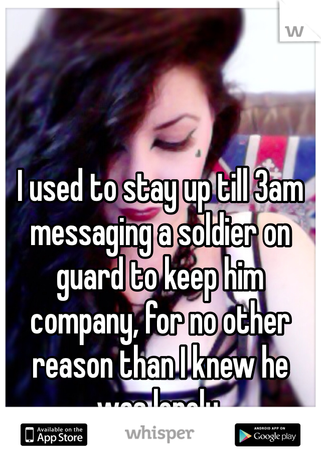 I used to stay up till 3am messaging a soldier on guard to keep him company, for no other reason than I knew he was lonely.