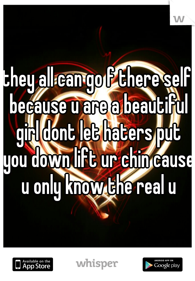 they all can go f there self because u are a beautiful girl dont let haters put you down lift ur chin cause u only know the real u