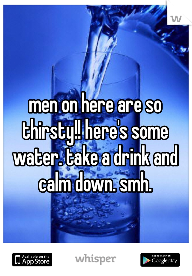 men on here are so thirsty!! here's some water. take a drink and calm down. smh.