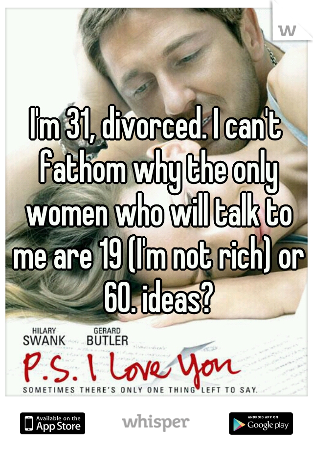 I'm 31, divorced. I can't fathom why the only women who will talk to me are 19 (I'm not rich) or 60. ideas?