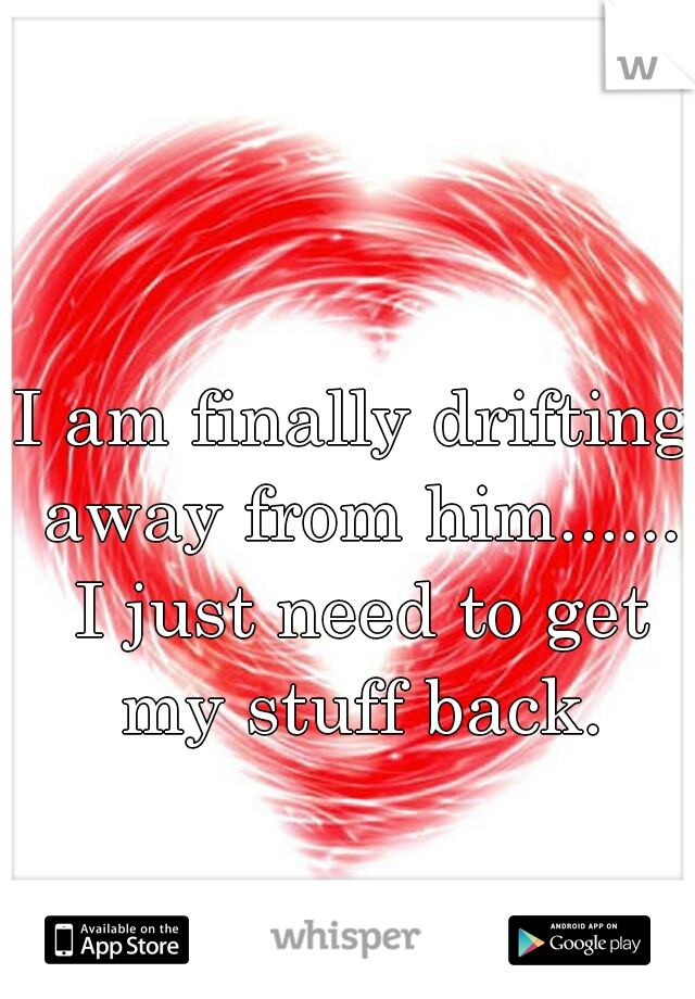 I am finally drifting away from him...... I just need to get my stuff back.