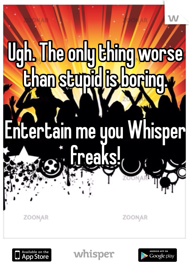Ugh. The only thing worse than stupid is boring. 

Entertain me you Whisper freaks!