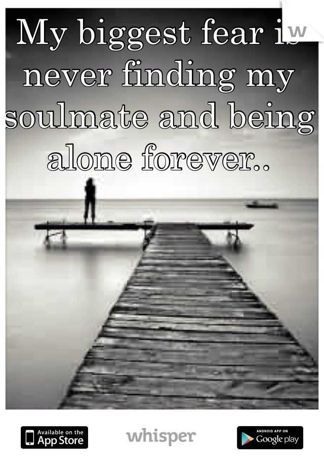 My biggest fear is never finding my soulmate and being alone forever.. 