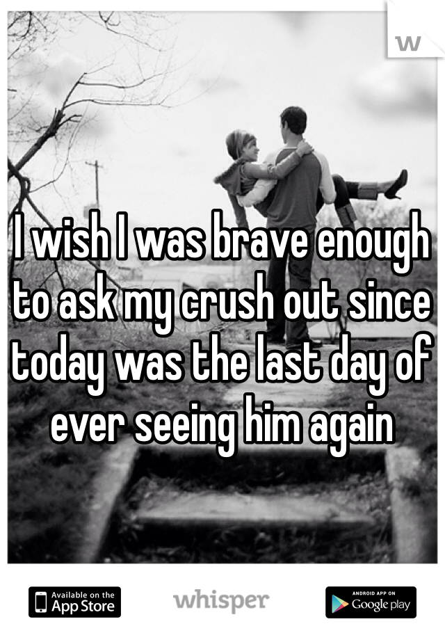 I wish I was brave enough to ask my crush out since today was the last day of ever seeing him again