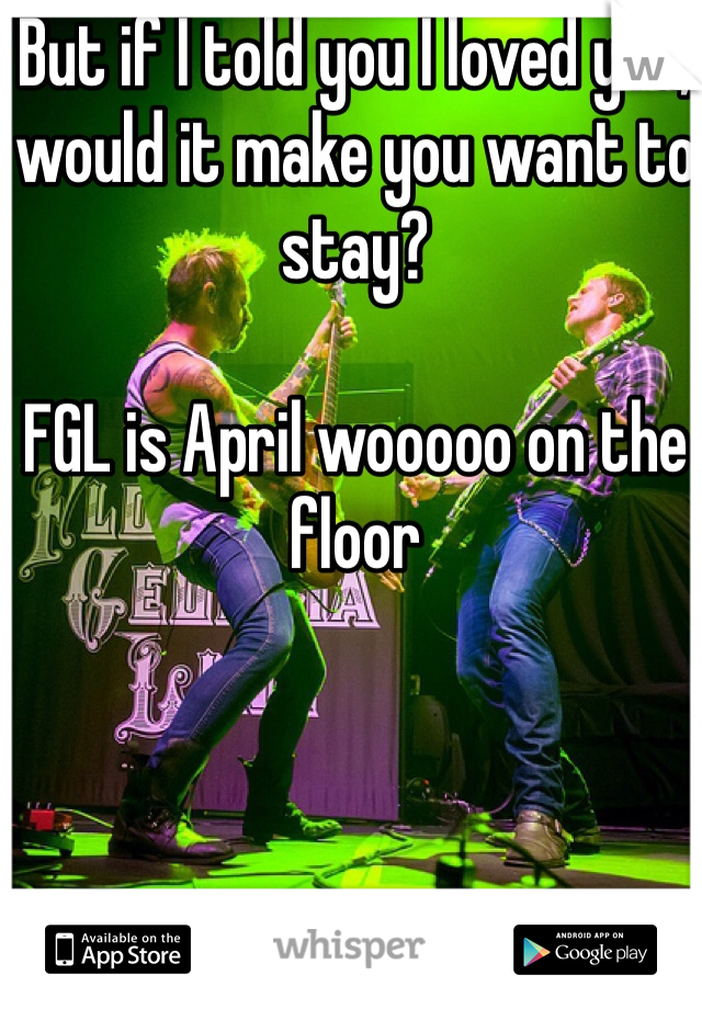 But if I told you I loved you, would it make you want to stay?

FGL is April wooooo on the floor