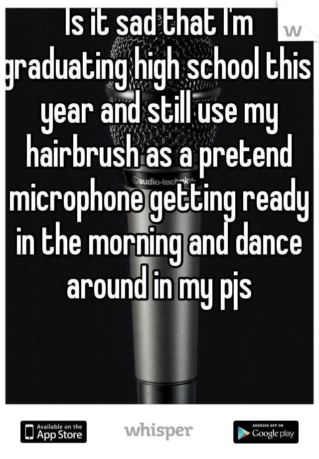 Is it sad that I'm graduating high school this year and still use my hairbrush as a pretend microphone getting ready in the morning and dance around in my pjs