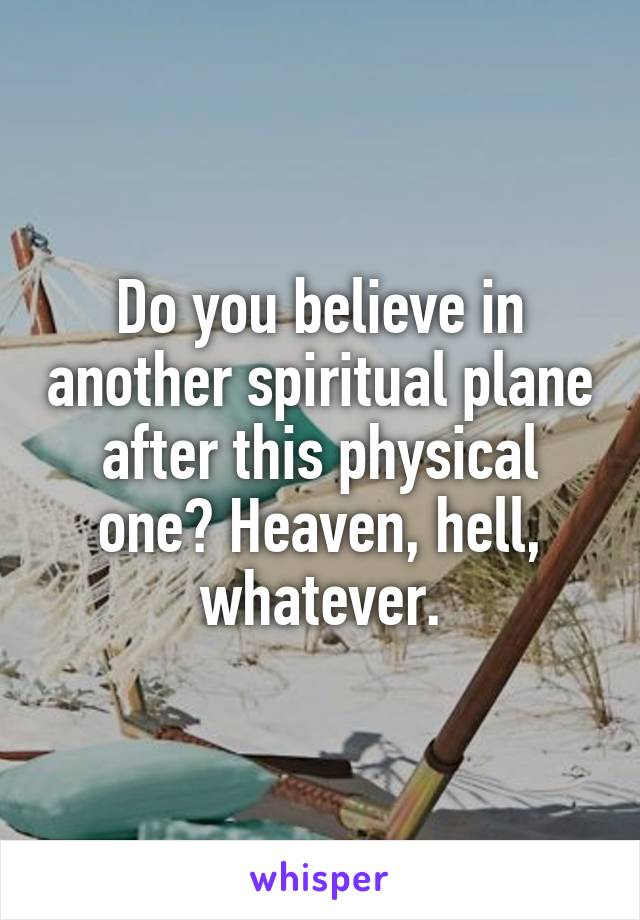 Do you believe in another spiritual plane after this physical one? Heaven, hell, whatever.