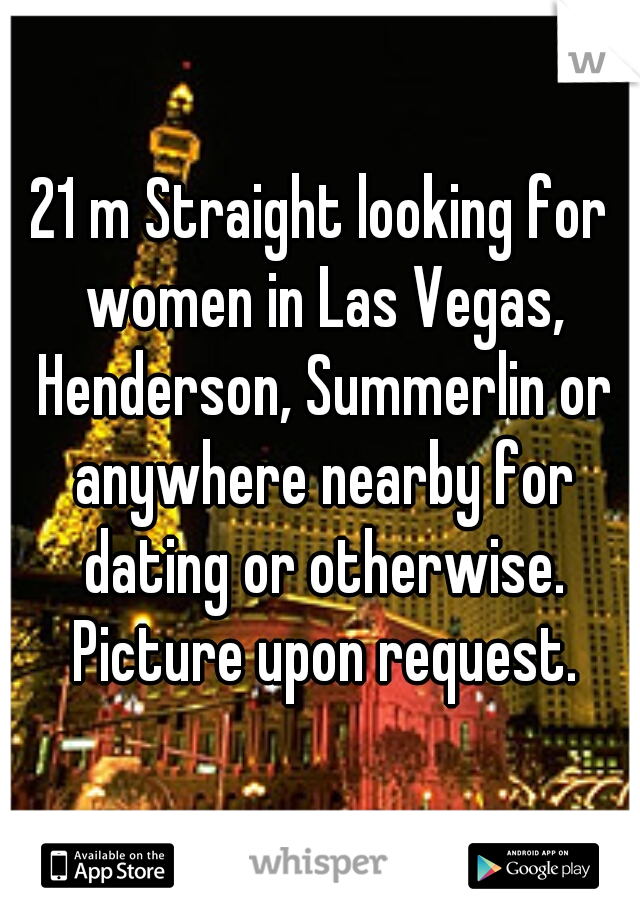 21 m Straight looking for women in Las Vegas, Henderson, Summerlin or anywhere nearby for dating or otherwise. Picture upon request.